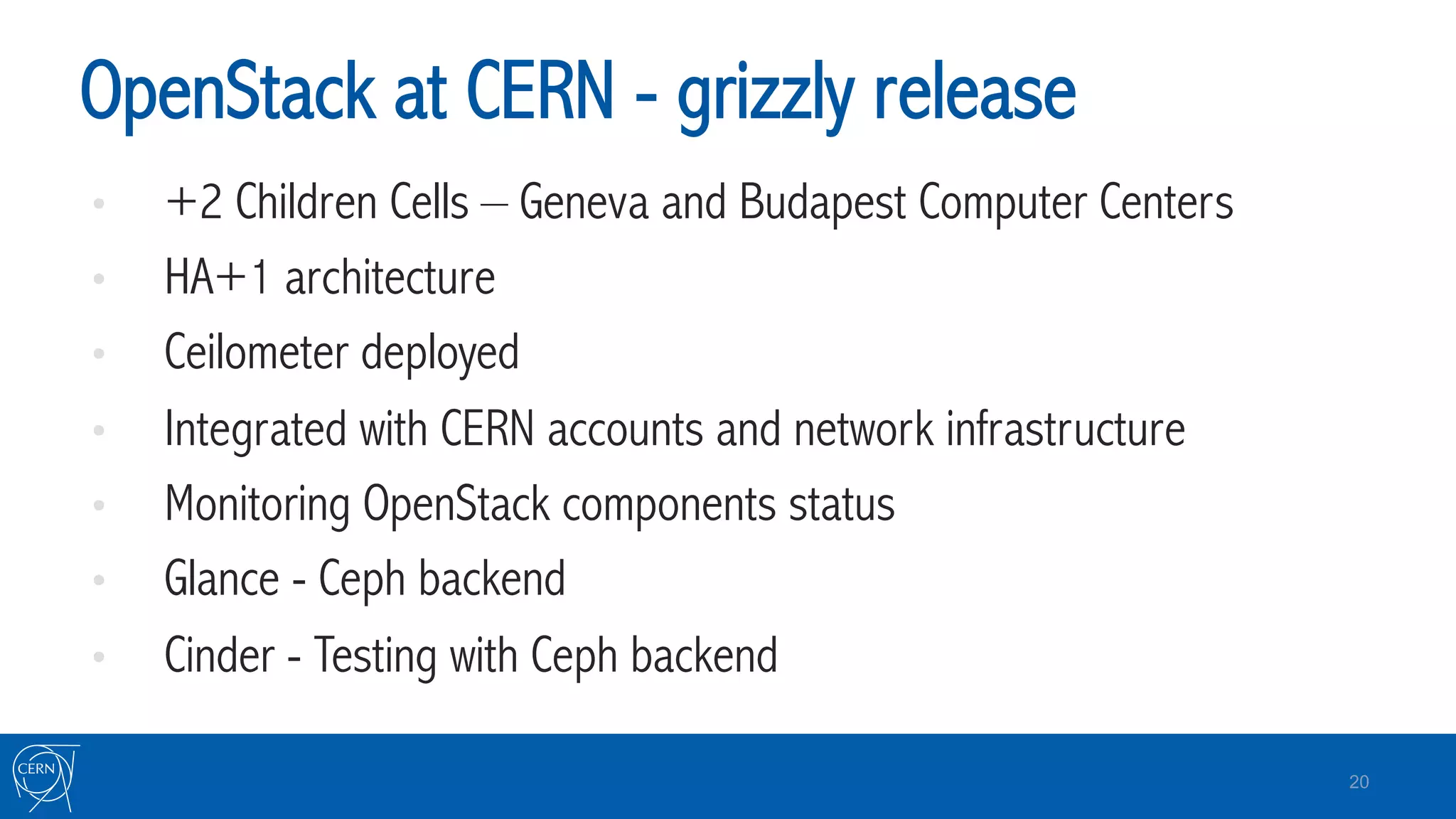 OpenStack at CERN - grizzly release
•  +2 Children Cells – Geneva and Budapest Computer Centers
•  HA+1 architecture
•  Ceilometer deployed
•  Integrated with CERN accounts and network infrastructure
•  Monitoring OpenStack components status
•  Glance - Ceph backend
•  Cinder - Testing with Ceph backend
20
 