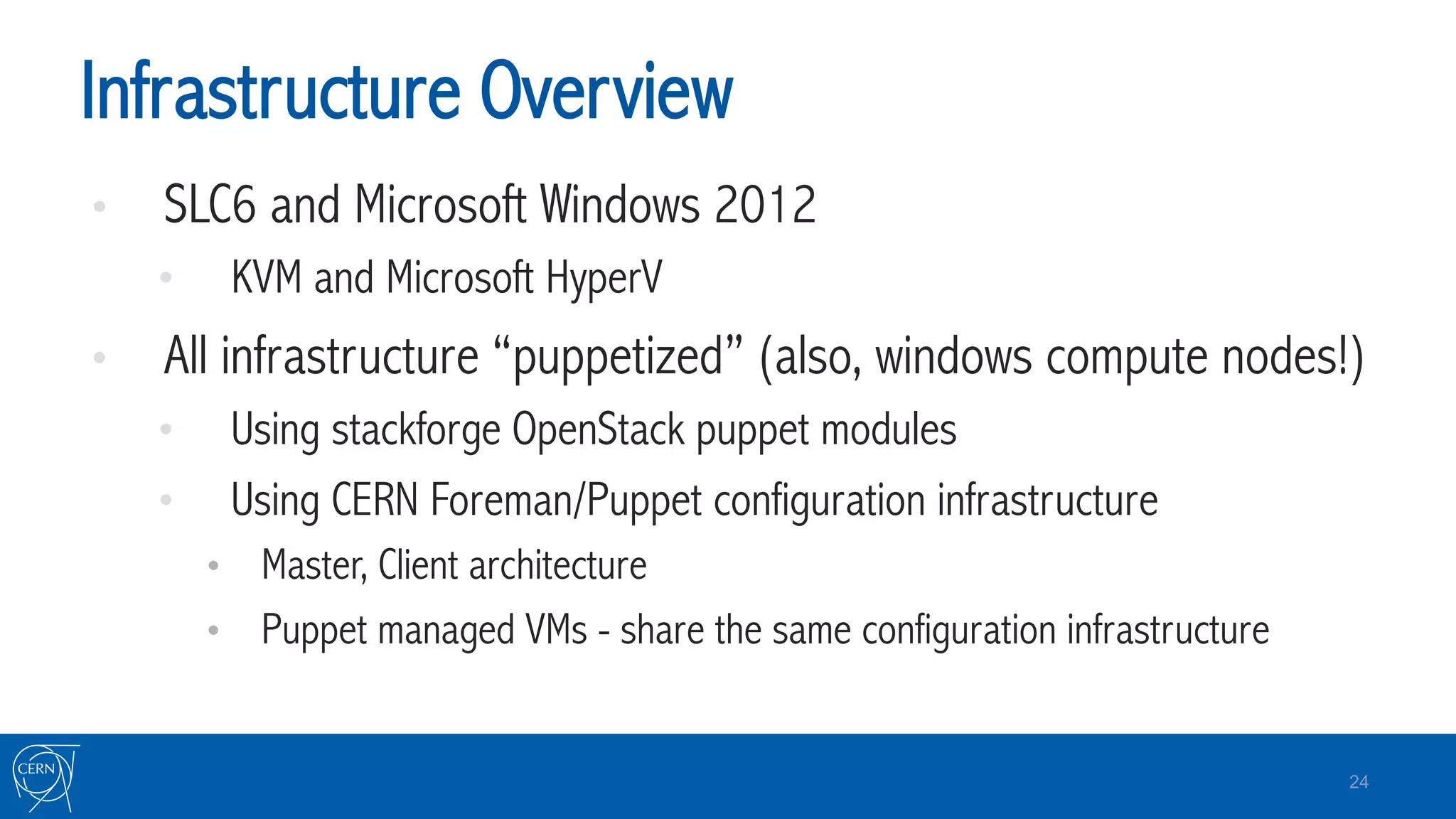 Infrastructure Overview
•  SLC6 and Microsoft Windows 2012
•  KVM and Microsoft HyperV
•  All infrastructure “puppetized” (also, windows compute nodes!)
•  Using stackforge OpenStack puppet modules
•  Using CERN Foreman/Puppet configuration infrastructure
•  Master, Client architecture
•  Puppet managed VMs - share the same configuration infrastructure
24
 