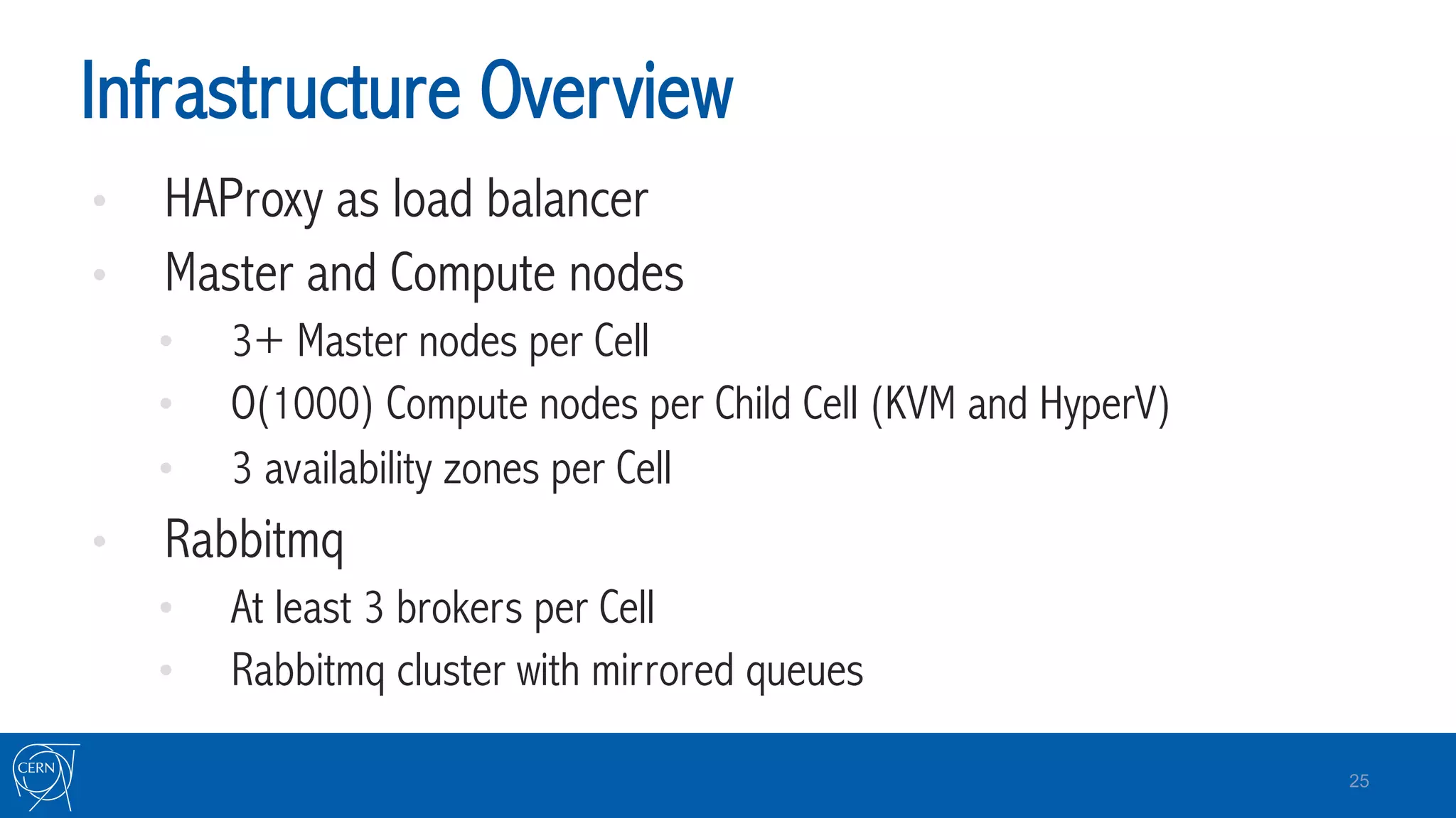 Infrastructure Overview
•  HAProxy as load balancer
•  Master and Compute nodes
•  3+ Master nodes per Cell
•  O(1000) Compute nodes per Child Cell (KVM and HyperV)
•  3 availability zones per Cell
•  Rabbitmq
•  At least 3 brokers per Cell
•  Rabbitmq cluster with mirrored queues
25
 