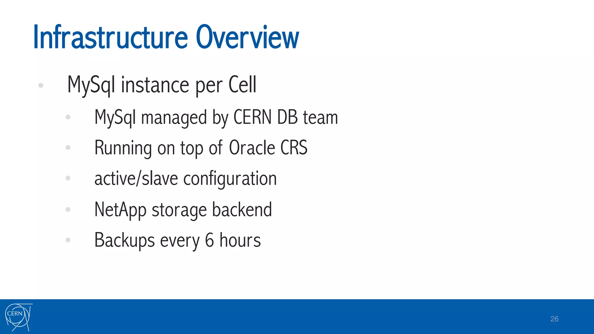 Infrastructure Overview
•  MySql instance per Cell
•  MySql managed by CERN DB team
•  Running on top of Oracle CRS
•  active/slave configuration
•  NetApp storage backend
•  Backups every 6 hours
26
 