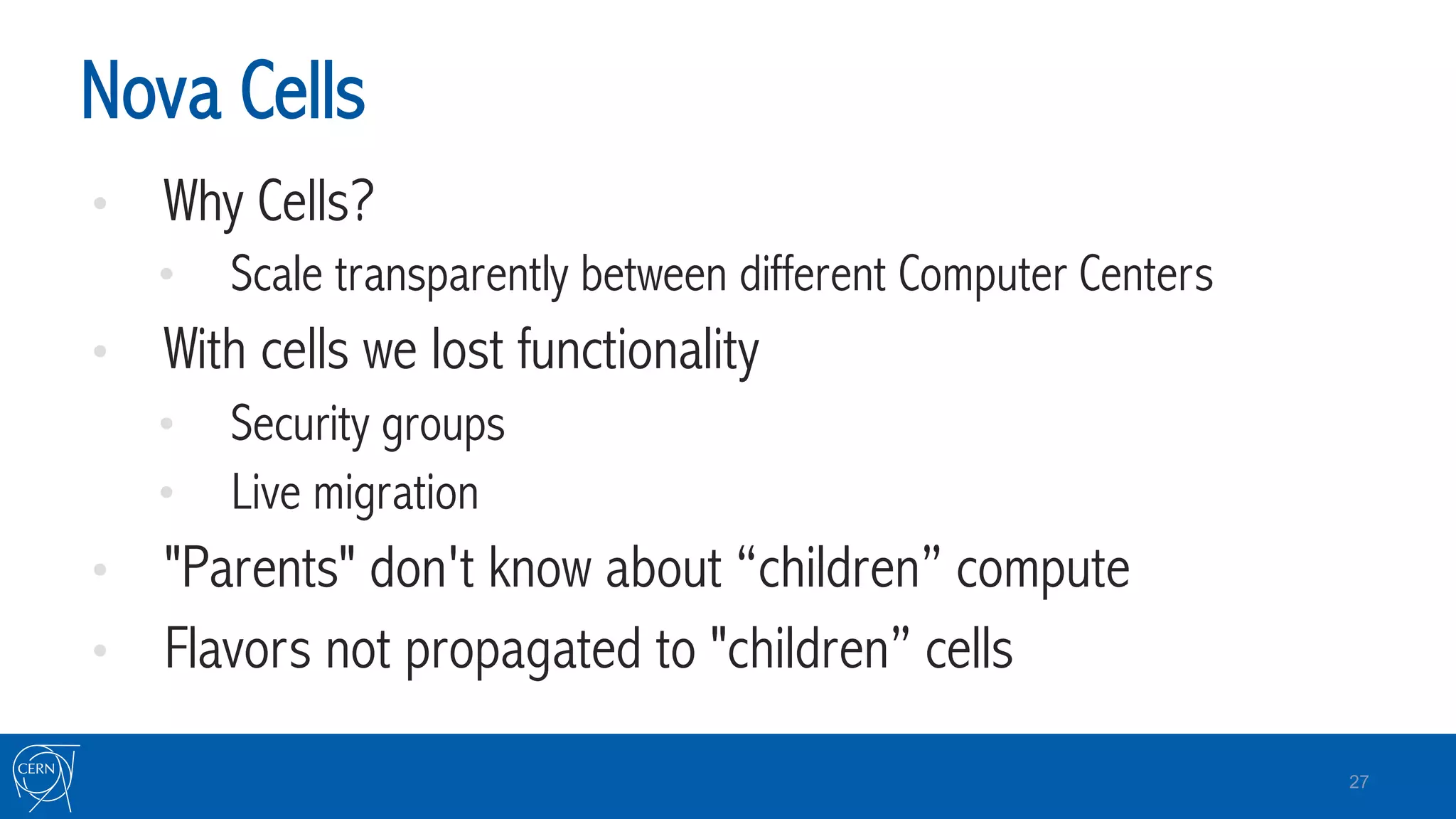 Nova Cells
•  Why Cells?
•  Scale transparently between different Computer Centers
•  With cells we lost functionality
•  Security groups
•  Live migration
•  "Parents" don't know about “children” compute
•  Flavors not propagated to "children” cells
27
 