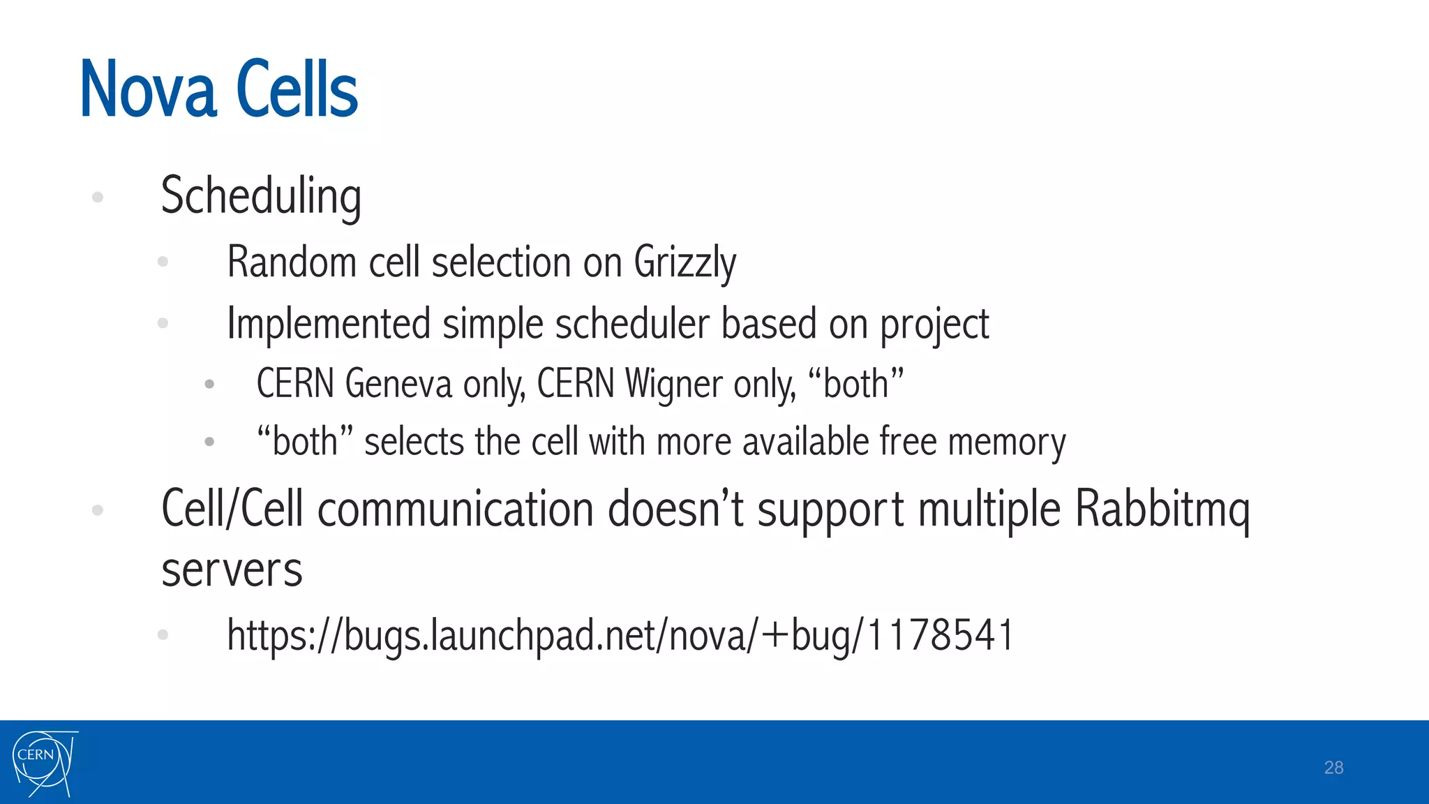 Nova Cells
•  Scheduling
•  Random cell selection on Grizzly
•  Implemented simple scheduler based on project
•  CERN Geneva only, CERN Wigner only, “both”
•  “both” selects the cell with more available free memory
•  Cell/Cell communication doesn’t support multiple Rabbitmq
servers
•  https://bugs.launchpad.net/nova/+bug/1178541
28
 