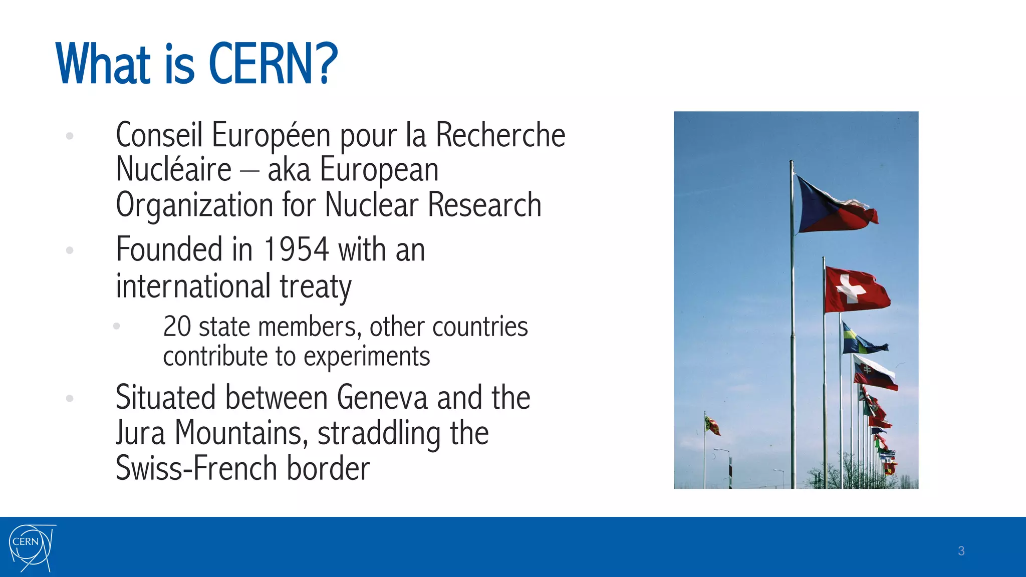 What is CERN?
•  Conseil Européen pour la Recherche
Nucléaire – aka European
Organization for Nuclear Research
•  Founded in 1954 with an
international treaty
•  20 state members, other countries
contribute to experiments
•  Situated between Geneva and the
Jura Mountains, straddling the
Swiss-French border
3
 