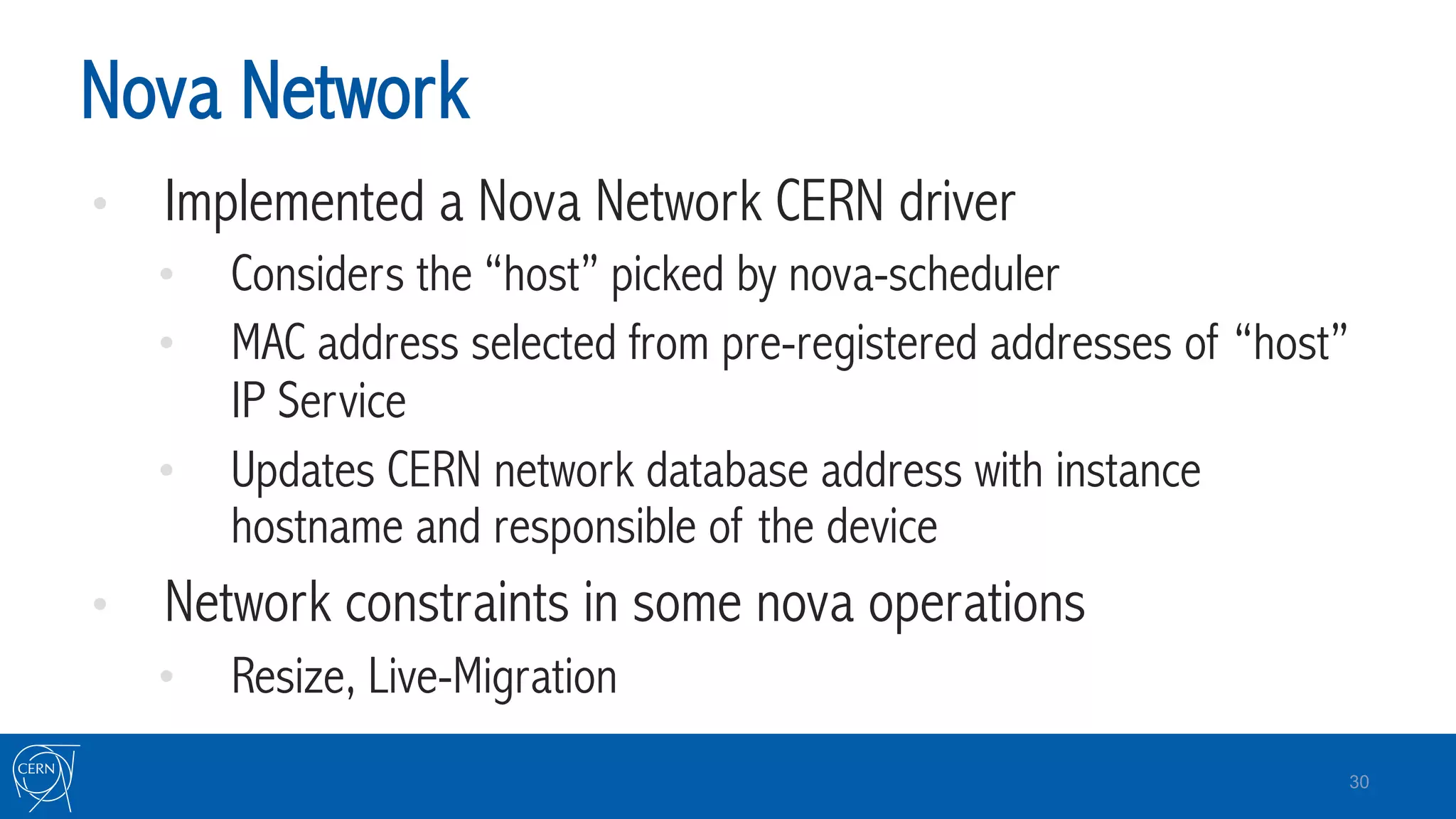 Nova Network
•  Implemented a Nova Network CERN driver
•  Considers the “host” picked by nova-scheduler
•  MAC address selected from pre-registered addresses of “host”
IP Service
•  Updates CERN network database address with instance
hostname and responsible of the device
•  Network constraints in some nova operations
•  Resize, Live-Migration
30
 