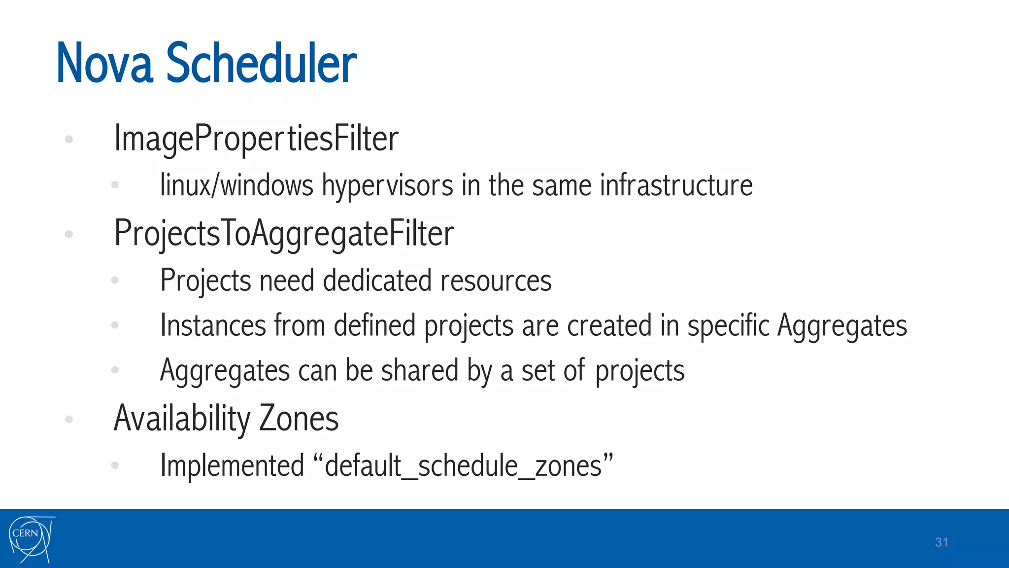 Nova Scheduler
•  ImagePropertiesFilter
•  linux/windows hypervisors in the same infrastructure
•  ProjectsToAggregateFilter
•  Projects need dedicated resources
•  Instances from defined projects are created in specific Aggregates
•  Aggregates can be shared by a set of projects
•  Availability Zones
•  Implemented “default_schedule_zones”
31
 