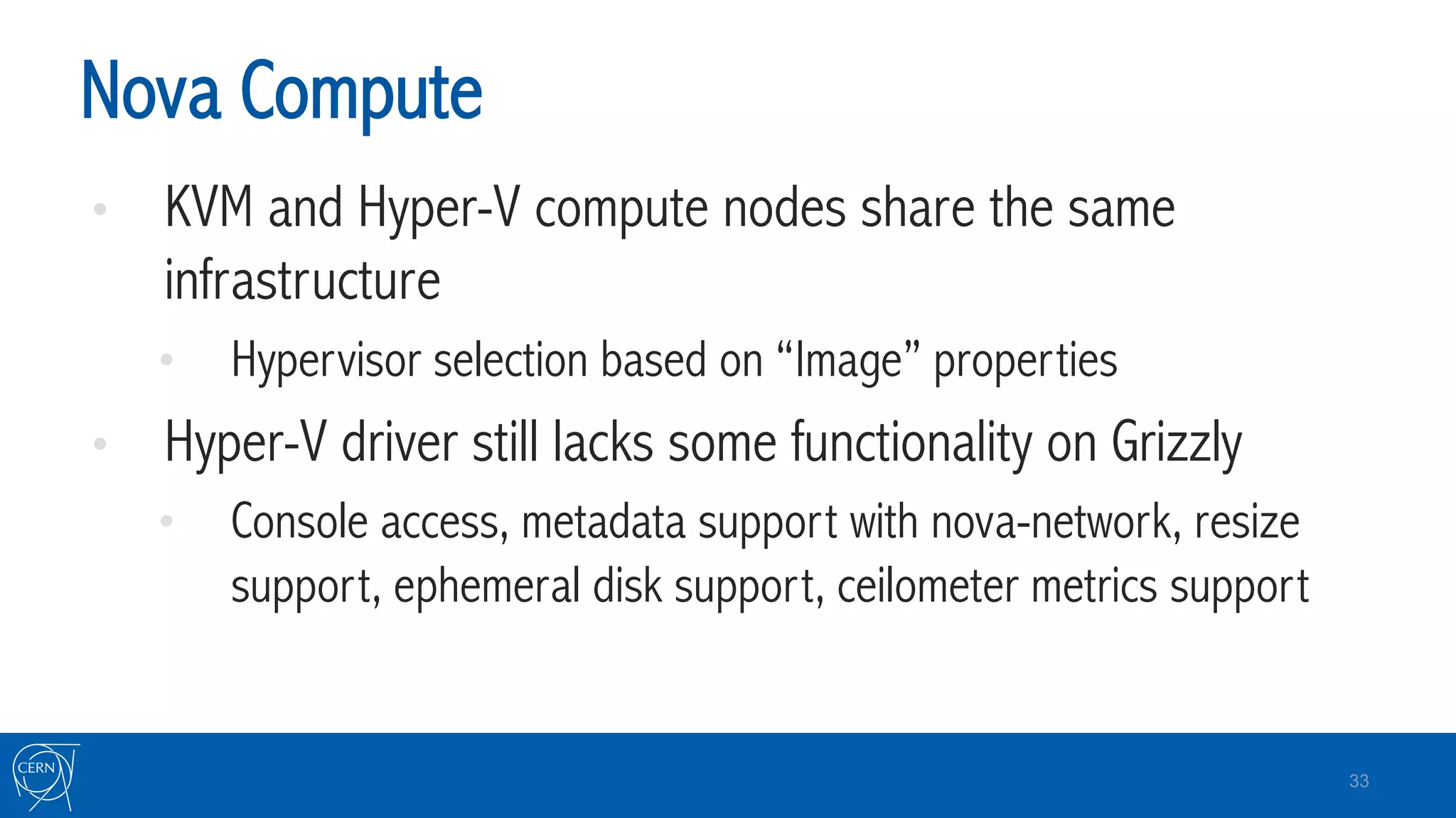 Nova Compute
•  KVM and Hyper-V compute nodes share the same
infrastructure
•  Hypervisor selection based on “Image” properties
•  Hyper-V driver still lacks some functionality on Grizzly
•  Console access, metadata support with nova-network, resize
support, ephemeral disk support, ceilometer metrics support
33
 
