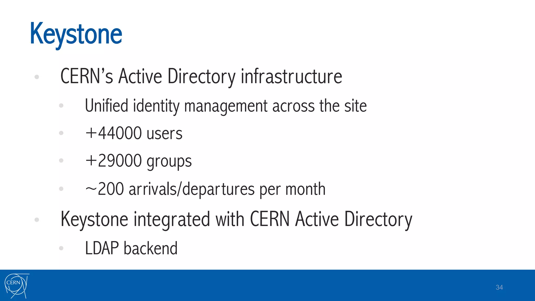 Keystone
•  CERN’s Active Directory infrastructure
•  Unified identity management across the site
•  +44000 users
•  +29000 groups
•  ~200 arrivals/departures per month
•  Keystone integrated with CERN Active Directory
•  LDAP backend
34
 