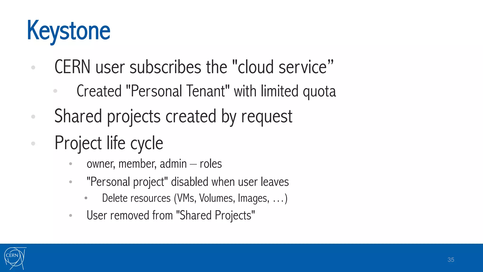 Keystone
•  CERN user subscribes the "cloud service”
•  Created "Personal Tenant" with limited quota
•  Shared projects created by request
•  Project life cycle
•  owner, member, admin – roles
•  "Personal project" disabled when user leaves
•  Delete resources (VMs, Volumes, Images, …)
•  User removed from "Shared Projects"
35
 