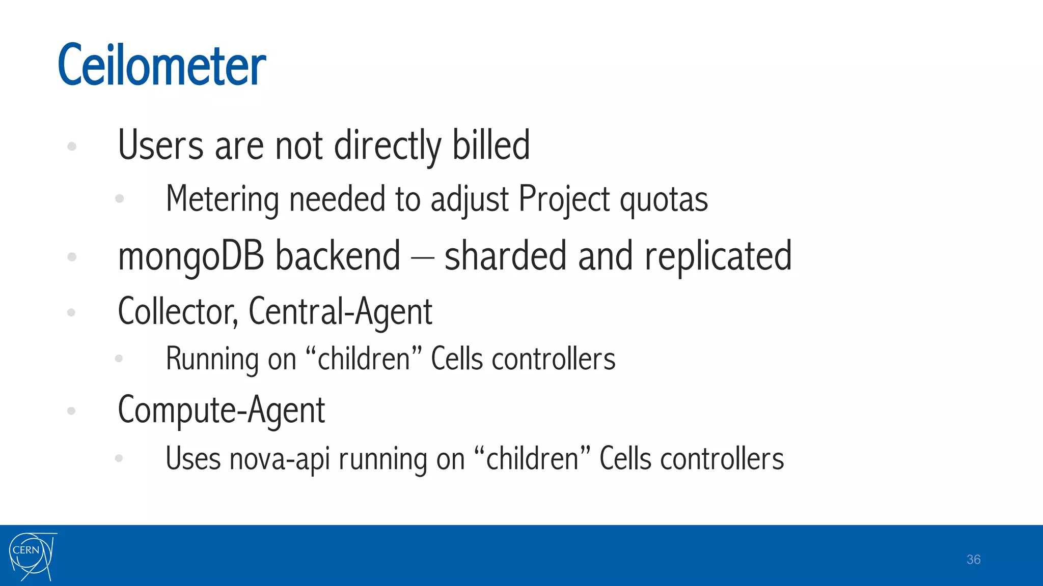 Ceilometer
•  Users are not directly billed
•  Metering needed to adjust Project quotas
•  mongoDB backend – sharded and replicated
•  Collector, Central-Agent
•  Running on “children” Cells controllers
•  Compute-Agent
•  Uses nova-api running on “children” Cells controllers
36
 