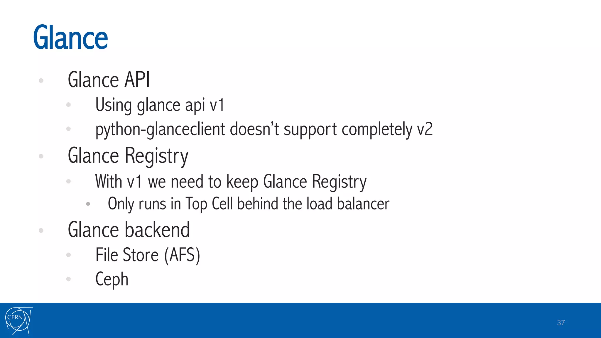 Glance
•  Glance API
•  Using glance api v1
•  python-glanceclient doesn’t support completely v2
•  Glance Registry
•  With v1 we need to keep Glance Registry
•  Only runs in Top Cell behind the load balancer
•  Glance backend
•  File Store (AFS)
•  Ceph
37
 