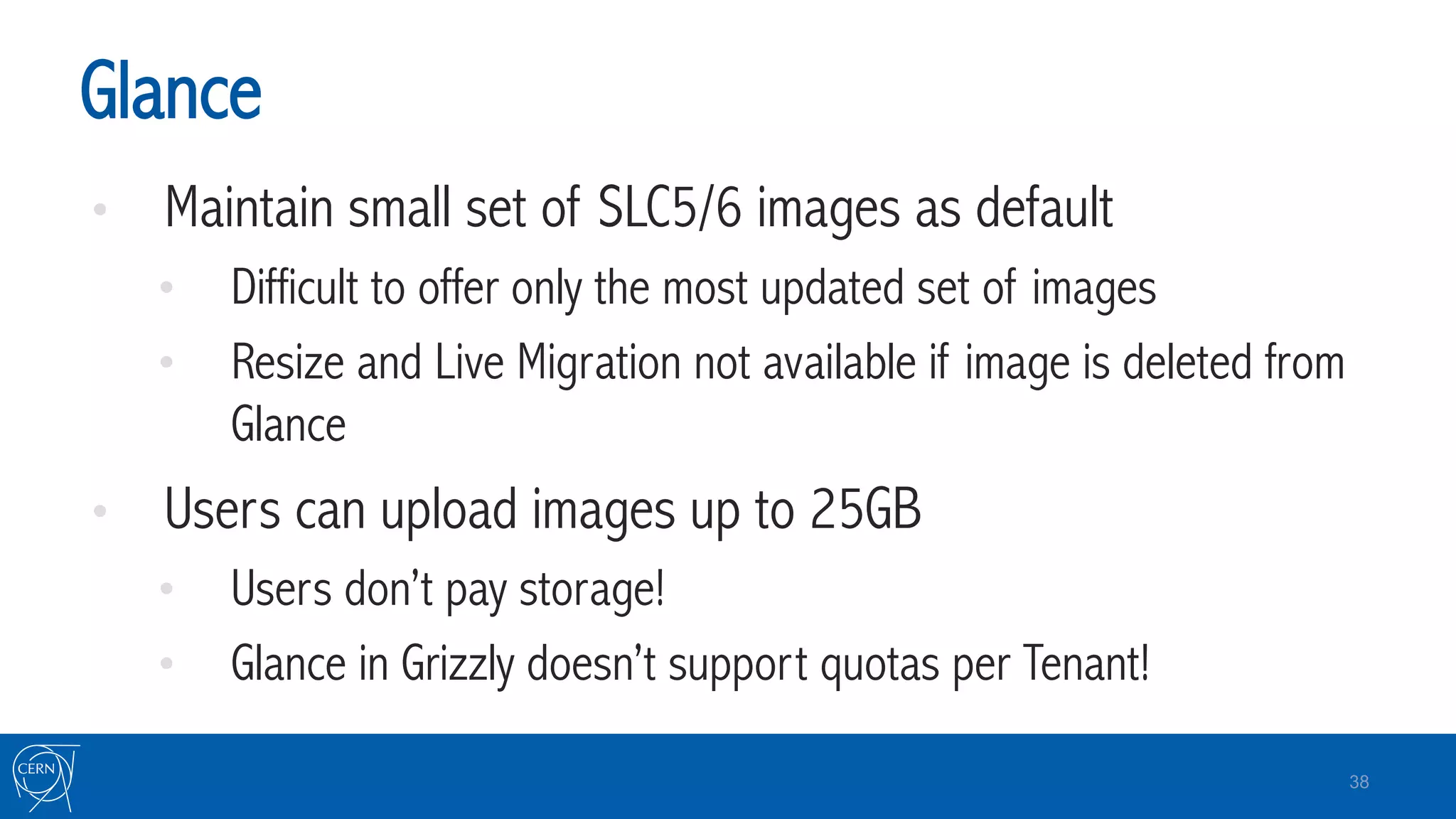 Glance
•  Maintain small set of SLC5/6 images as default
•  Difficult to offer only the most updated set of images
•  Resize and Live Migration not available if image is deleted from
Glance
•  Users can upload images up to 25GB
•  Users don’t pay storage!
•  Glance in Grizzly doesn’t support quotas per Tenant!
38
 
