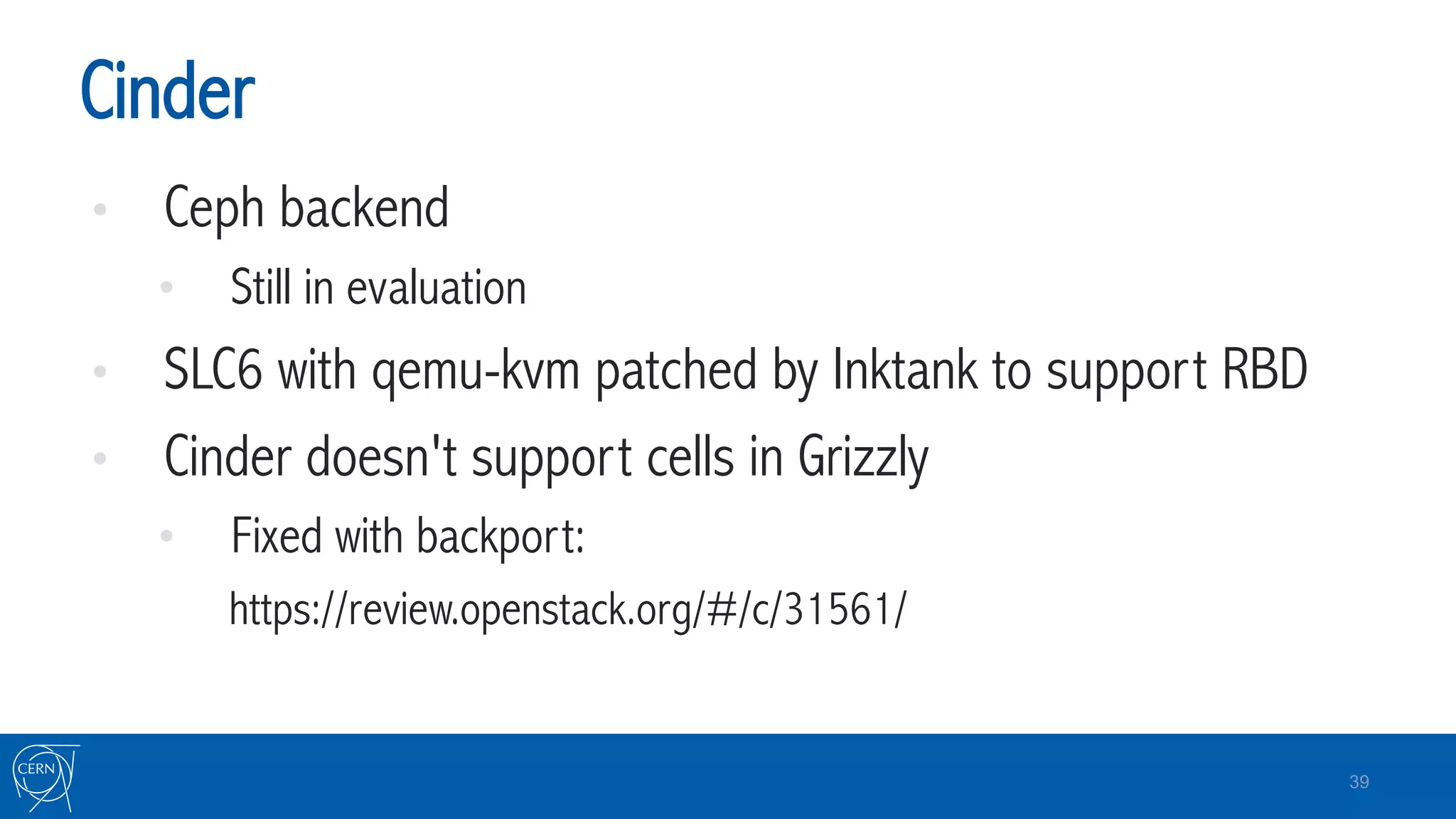 Cinder
•  Ceph backend
•  Still in evaluation
•  SLC6 with qemu-kvm patched by Inktank to support RBD
•  Cinder doesn't support cells in Grizzly
•  Fixed with backport:
https://review.openstack.org/#/c/31561/
39
 