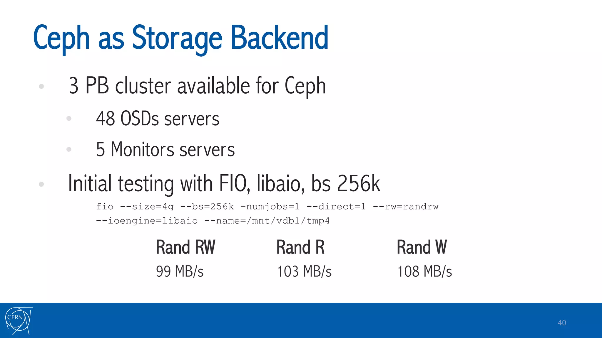 Ceph as Storage Backend
•  3 PB cluster available for Ceph
•  48 OSDs servers
•  5 Monitors servers
•  Initial testing with FIO, libaio, bs 256k
fio --size=4g --bs=256k –numjobs=1 --direct=1 --rw=randrw
--ioengine=libaio --name=/mnt/vdb1/tmp4
Rand RW Rand R Rand W
99 MB/s 103 MB/s 108 MB/s
40
 