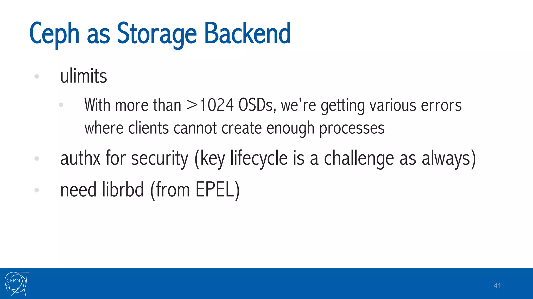 Ceph as Storage Backend
•  ulimits
•  With more than >1024 OSDs, we’re getting various errors
where clients cannot create enough processes
•  authx for security (key lifecycle is a challenge as always)
•  need librbd (from EPEL)
41
 