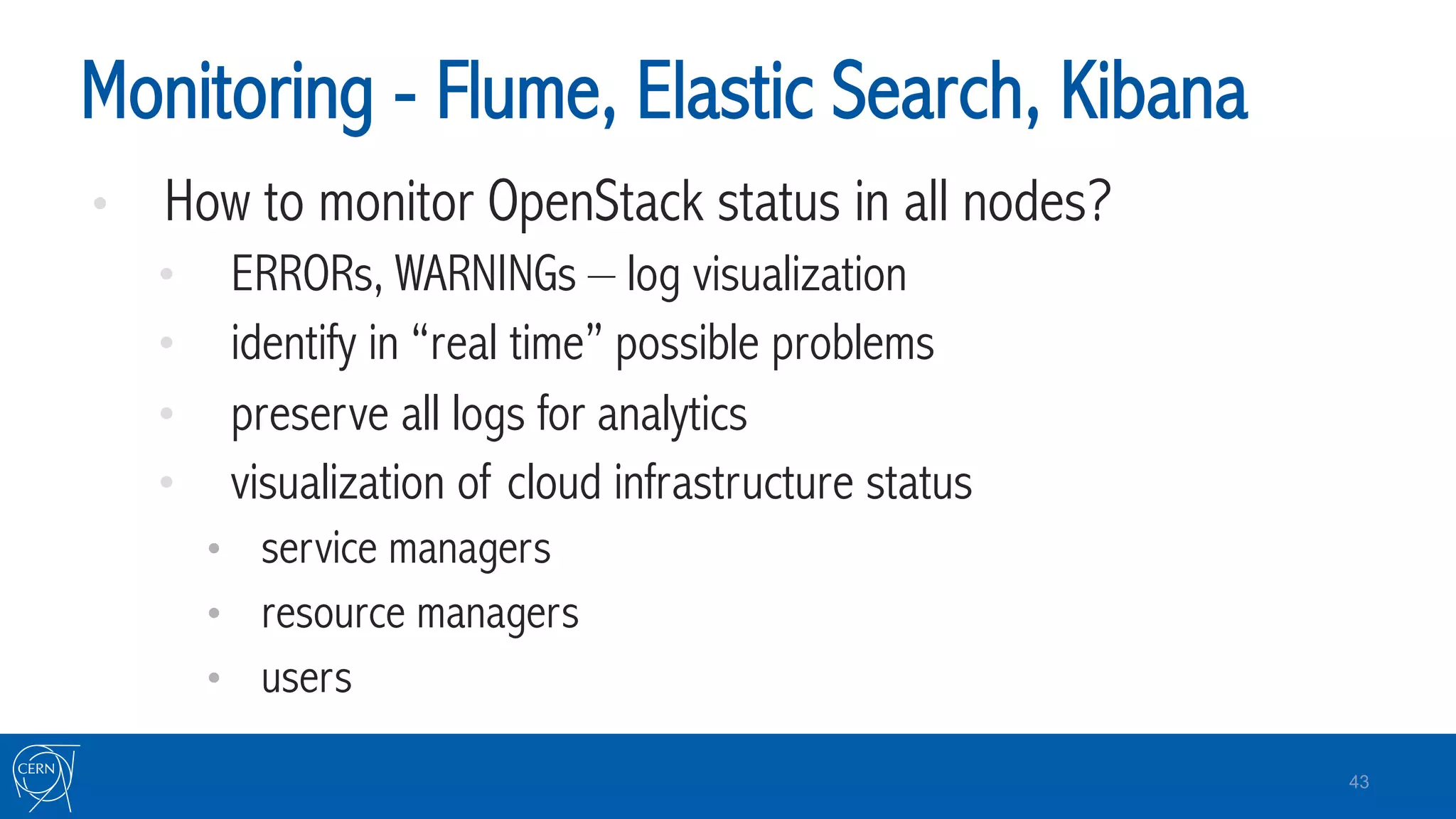 Monitoring - Flume, Elastic Search, Kibana
•  How to monitor OpenStack status in all nodes?
•  ERRORs, WARNINGs – log visualization
•  identify in “real time” possible problems
•  preserve all logs for analytics
•  visualization of cloud infrastructure status
•  service managers
•  resource managers
•  users
43
 
