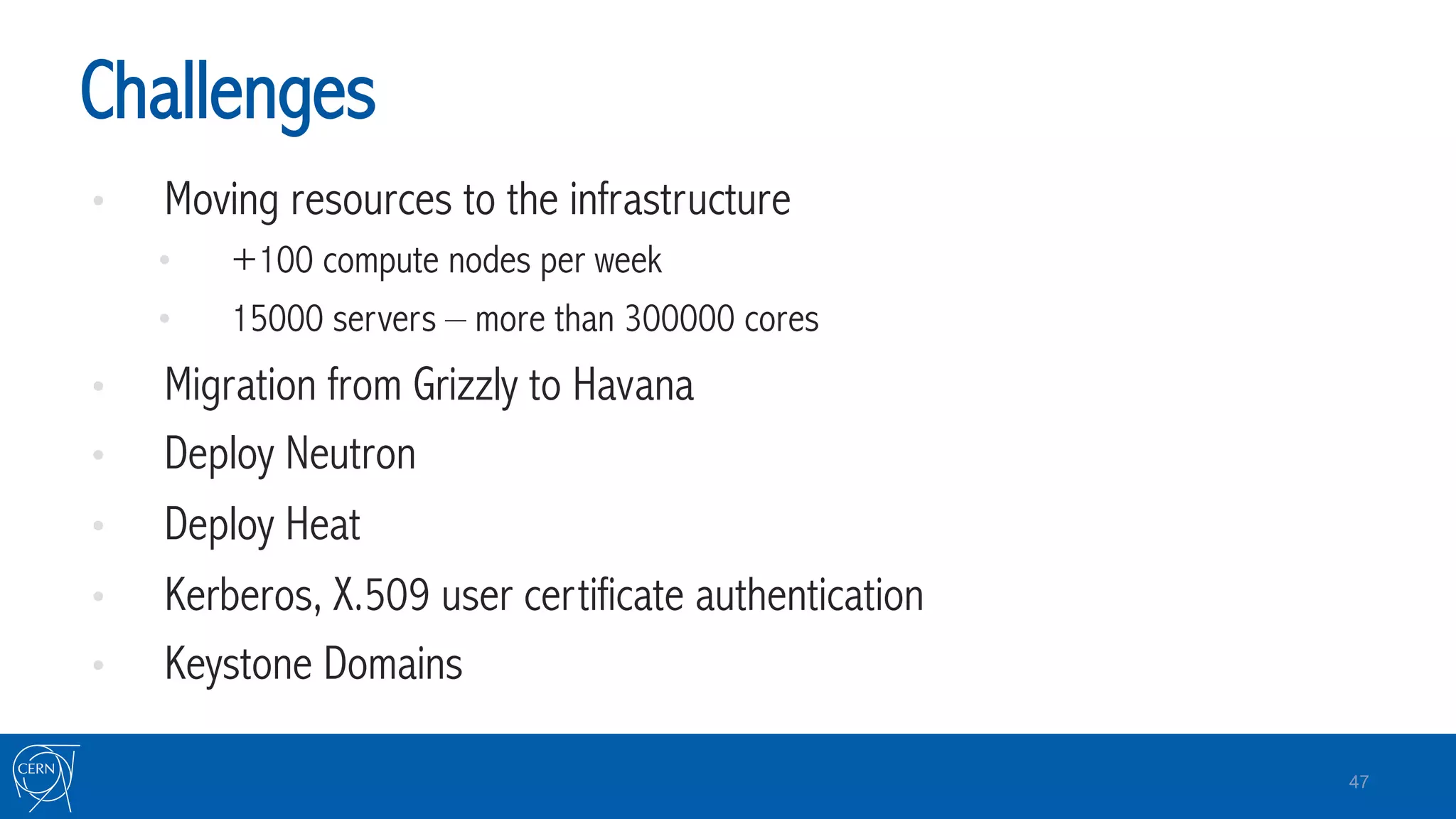 Challenges
•  Moving resources to the infrastructure
•  +100 compute nodes per week
•  15000 servers – more than 300000 cores
•  Migration from Grizzly to Havana
•  Deploy Neutron
•  Deploy Heat
•  Kerberos, X.509 user certificate authentication
•  Keystone Domains
47
 