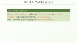 The Multi-Model Approach Multi-model database A multi-model database combines a document store with a graph database and is at the same time a key/value store, with a common query language for all three data models. 