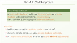 The Multi-Model Approach Multi-model database A multi-model database combines a document store with a graph database and is at the same time a key/value store, with a common query language for all three data models. Important: is able to compete with specialised products on their turf allows for polyglot persistence using a single database technology In a microservice architecture, there will be several diﬀerent deployments. 