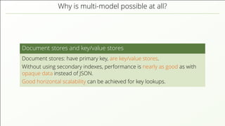 Why is multi-model possible at all? Document stores and key/value stores Document stores: have primary key, are key/value stores. Without using secondary indexes, performance is nearly as good as with opaque data instead of JSON. Good horizontal scalability can be achieved for key lookups. 