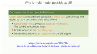 Why is multi-model possible at all? Document stores and graph databases Graph database: would like to associate arbitrary data with vertices and edges, so JSON documents are a good choice. A good edge index, giving fast access to neighbours. This can be a secondary index. Graph support in the query language. Implementations of graph algorithms in the DB engine. https://www.arangodb.com/2016/04/ index-free-adjacency-hybrid-indexes-graph-databases/ 
