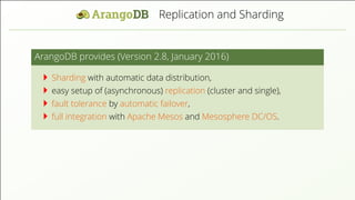 Replication and Sharding ArangoDB provides (Version 2.8, January 2016) Sharding with automatic data distribution, easy setup of (asynchronous) replication (cluster and single), fault tolerance by automatic failover, full integration with Apache Mesos and Mesosphere DC/OS. 