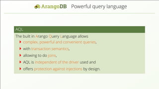 Powerful query language AQL The built in Arango Query Language allows complex, powerful and convenient queries, with transaction semantics, allowing to do joins, AQL is independent of the driver used and oﬀers protection against injections by design. 
