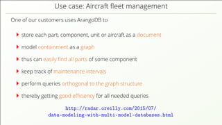 Use case: Aircraft ﬂeet management One of our customers uses ArangoDB to store each part, component, unit or aircraft as a document model containment as a graph thus can easily ﬁnd all parts of some component keep track of maintenance intervals perform queries orthogonal to the graph structure thereby getting good eﬃciency for all needed queries http://radar.oreilly.com/2015/07/ data-modeling-with-multi-model-databases.html 