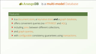 is a multi-model Database Features is a document store, a key/value store and a graph database, oﬀers convenient queries (via HTTP/REST and AQL), including joins between diﬀerent collections, and graph queries, with conﬁgurable consistency guarantees using transactions. 