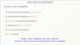 Use case: e-commerce AboutYou uses ArangoDB to create channels showing new products allow recommendation to friends celebrities presenting new fashion blog about fashion products nightly business analysis news stream https://www.arangodb.com/case-studies/ aboutyou-data-driven-personalization-with-arangodb/ 