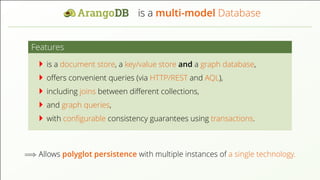 is a multi-model Database Features is a document store, a key/value store and a graph database, oﬀers convenient queries (via HTTP/REST and AQL), including joins between diﬀerent collections, and graph queries, with conﬁgurable consistency guarantees using transactions. =⇒ Allows polyglot persistence with multiple instances of a single technology. 