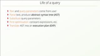 Life of a query Text and query parameters come from user Parse text, produce abstract syntax tree (AST) Substitute query parameters First optimisation: constant expressions, etc. Translate AST into an execution plan (EXP) 