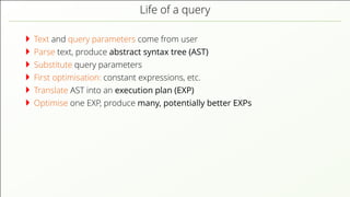 Life of a query Text and query parameters come from user Parse text, produce abstract syntax tree (AST) Substitute query parameters First optimisation: constant expressions, etc. Translate AST into an execution plan (EXP) Optimise one EXP, produce many, potentially better EXPs 