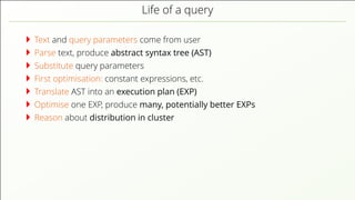 Life of a query Text and query parameters come from user Parse text, produce abstract syntax tree (AST) Substitute query parameters First optimisation: constant expressions, etc. Translate AST into an execution plan (EXP) Optimise one EXP, produce many, potentially better EXPs Reason about distribution in cluster 