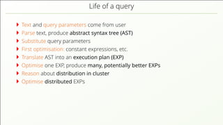 Life of a query Text and query parameters come from user Parse text, produce abstract syntax tree (AST) Substitute query parameters First optimisation: constant expressions, etc. Translate AST into an execution plan (EXP) Optimise one EXP, produce many, potentially better EXPs Reason about distribution in cluster Optimise distributed EXPs 