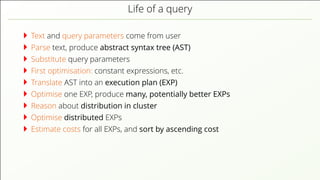 Life of a query Text and query parameters come from user Parse text, produce abstract syntax tree (AST) Substitute query parameters First optimisation: constant expressions, etc. Translate AST into an execution plan (EXP) Optimise one EXP, produce many, potentially better EXPs Reason about distribution in cluster Optimise distributed EXPs Estimate costs for all EXPs, and sort by ascending cost 