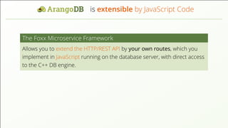 is extensible by JavaScript Code The Foxx Microservice Framework Allows you to extend the HTTP/REST API by your own routes, which you implement in JavaScript running on the database server, with direct access to the C++ DB engine. 