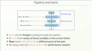 Pipeline and items FOR a IN collA EnumerateCollection a EnumerateCollection b Singleton Calculation xx FOR b IN collB LET xx = a.x Items have vars a, xx Items have no vars Items are the thingies traveling through the pipeline. An item holds values of those variables in the current frame Thus: Items look diﬀerently in diﬀerent parts of the plan We always deal with blocks of items for performance reasons 
