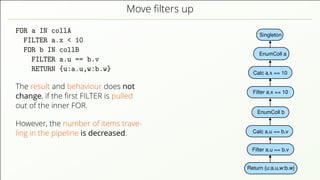 Move ﬁlters up FOR a IN collA FILTER a.x < 10 FOR b IN collB FILTER a.u == b.v RETURN {u:a.u,w:b.w} The result and behaviour does not change, if the ﬁrst FILTER is pulled out of the inner FOR. However, the number of items trave- ling in the pipeline is decreased. Singleton EnumColl a Return {u:a.u,w:b.w} Filter a.u == b.v Calc a.u == b.v Calc a.x == 10 EnumColl b Filter a.x == 10 