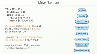 Move ﬁlters up FOR a IN collA FILTER a.x < 10 FOR b IN collB FILTER a.u == b.v RETURN {u:a.u,w:b.w} The result and behaviour does not change, if the ﬁrst FILTER is pulled out of the inner FOR. However, the number of items trave- ling in the pipeline is decreased. Note that the two FOR statements could be interchanged! Singleton EnumColl a Return {u:a.u,w:b.w} Filter a.u == b.v Calc a.u == b.v Calc a.x == 10 EnumColl b Filter a.x == 10 