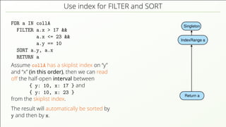 Use index for FILTER and SORT FOR a IN collA FILTER a.x > 17 && a.x <= 23 && a.y == 10 SORT a.y, a.x RETURN a Assume collA has a skiplist index on “y” and “x” (in this order), then we can read oﬀ the half-open interval between { y: 10, x: 17 } and { y: 10, x: 23 } from the skiplist index. The result will automatically be sorted by y and then by x. Singleton Return a IndexRange a 
