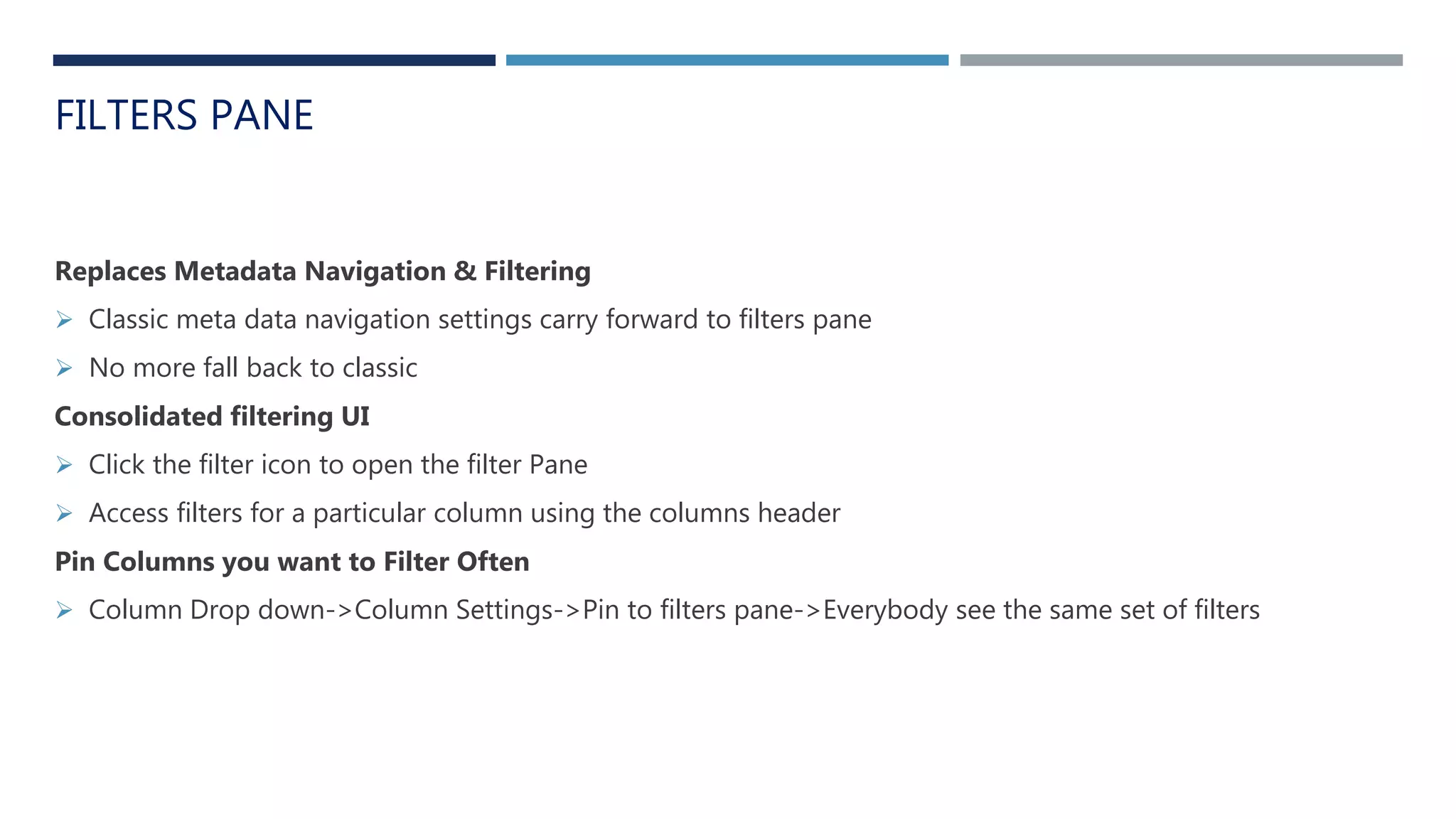 FILTERS PANE
Replaces Metadata Navigation & Filtering
 Classic meta data navigation settings carry forward to filters pane
 No more fall back to classic
Consolidated filtering UI
 Click the filter icon to open the filter Pane
 Access filters for a particular column using the columns header
Pin Columns you want to Filter Often
 Column Drop down->Column Settings->Pin to filters pane->Everybody see the same set of filters
 