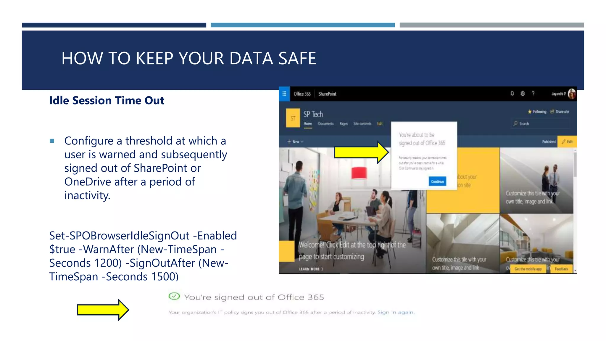 HOW TO KEEP YOUR DATA SAFE
Idle Session Time Out
 Configure a threshold at which a
user is warned and subsequently
signed out of SharePoint or
OneDrive after a period of
inactivity.
Set-SPOBrowserIdleSignOut -Enabled
$true -WarnAfter (New-TimeSpan -
Seconds 1200) -SignOutAfter (New-
TimeSpan -Seconds 1500)
 