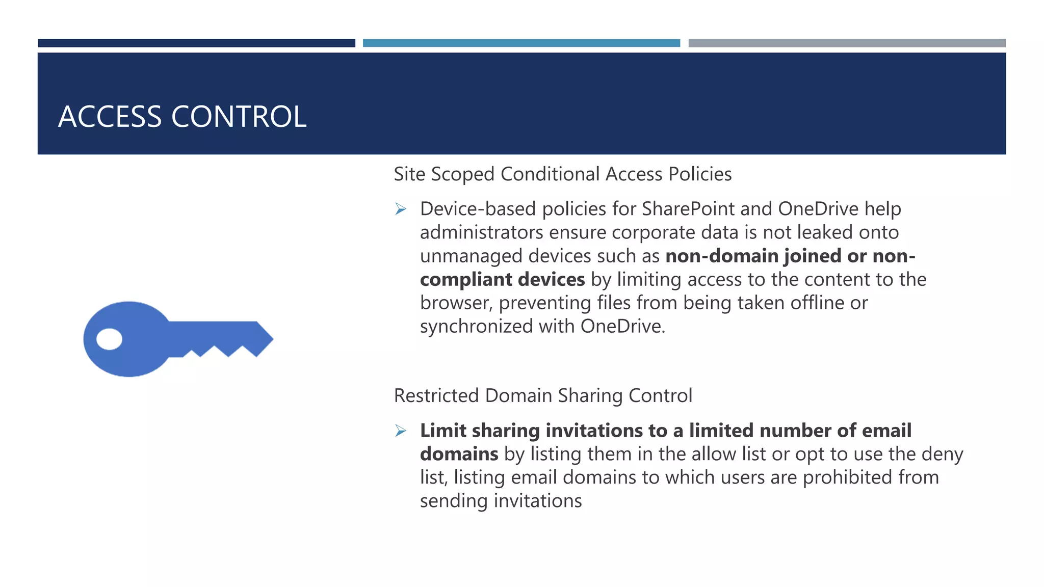 ACCESS CONTROL
Site Scoped Conditional Access Policies
 Device-based policies for SharePoint and OneDrive help
administrators ensure corporate data is not leaked onto
unmanaged devices such as non-domain joined or non-
compliant devices by limiting access to the content to the
browser, preventing files from being taken offline or
synchronized with OneDrive.
Restricted Domain Sharing Control
 Limit sharing invitations to a limited number of email
domains by listing them in the allow list or opt to use the deny
list, listing email domains to which users are prohibited from
sending invitations
 