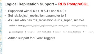 Logical Replication Support – RDS PostgreSQL
• Supported with 9.6.1+, 9.5.4+ and 9.4.9+
• Set rds.logical_replication parameter to 1
• As user who has rds_replication & rds_superuser role
SELECT * FROM pg_create_logical_replication_slot('test_slot', 'test_decoding');
pg_recvlogical -d postgres --slot test_slot -U master --host $rds_hostname -f - --start
• Added support for Event Triggers
 
