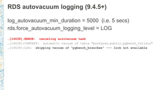 RDS autovacuum logging (9.4.5+)
log_autovacuum_min_duration = 5000 (i.e. 5 secs)
rds.force_autovacuum_logging_level = LOG
…[14638]:ERROR: canceling autovacuum task
…[14638]:CONTEXT: automatic vacuum of table "postgres.public.pgbench_tellers"
…[14638]:LOG: skipping vacuum of "pgbench_branches" --- lock not available
 