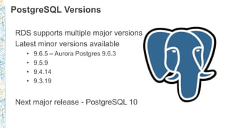 PostgreSQL Versions
RDS supports multiple major versions
Latest minor versions available
• 9.6.5 – Aurora Postgres 9.6.3
• 9.5.9
• 9.4.14
• 9.3.19
Next major release - PostgreSQL 10
 
