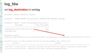 log_fdw
set log_destination to csvlog
postgres=> create extension log_fdw;
postgres=> CREATE SERVER log_fdw_server FOREIGN DATA WRAPPER log_fdw;
postgres=> select * from list_postgres_log_files();
file_name | file_size_bytes
----------------------------------+-----------------
postgresql.log.2017-03-28-17.csv | 2068
postgres.log | 617
postgres=> select
create_foreign_table_for_log_file('pg_csv_log','log_fdw_server','postgresql.log.2017-03-28-17.csv');
postgres=> select log_time, message from pg_csv_log where message like 'connection%';
log_time | message
----------------------------+--------------------------------------------------------------------------------
2017-03-28 17:50:01.862+00 | connection received: host=ec2-54-174-205.compute-1.amazonaws.com port=45626
2017-03-28 17:50:01.868+00 | connection authorized: user=mike database=postgres
 