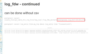 log_fdw - continued
can be done without csv
postgres=> select
create_foreign_table_for_log_file('pg_log','log_fdw_server','postgresql.log.2017-03-28-17');
postgres=> select log_entry from pg_log where log_entry like '%connection%';
log_entry
----------------------------------------------------------------------------------------------------------------------------- -----------------------
2017-03-28 17:50:01 UTC:ec2-54-174.compute-1.amazonaws.com(45626):[unknown]@[unknown]:[20434]:LOG: received: host=ec2-54-174-205..amazonaws.com
2017-03-28 17:50:01 UTC:ec2-54-174.compute-1.amazonaws.com(45626):mike@postgres:[20434]:LOG: connection authorized: user=mike database=postgres
2017-03-28 17:57:44 UTC:ec2-54-174.compute-1.amazonaws.com(45626):mike@postgres:[20434]:ERROR: column "connection" does not exist at character 143
 