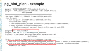 pg_hint_plan - example
postgres=> EXPLAIN SELECT * FROM pgbench_branches b
postgres-> JOIN pgbench_accounts a ON b.bid = a.bid ORDER BY a.aid;
QUERY PLAN
-------------------------------------------------------------------------------------------
Sort (cost=15943073.17..15993073.17 rows=20000000 width=465)
Sort Key: a.aid
-> Hash Join (cost=5.50..802874.50 rows=20000000 width=465)
Hash Cond: (a.bid = b.bid)
-> Seq Scan on pgbench_accounts a (cost=0.00..527869.00 rows=20000000 width=97)
-> Hash (cost=3.00..3.00 rows=200 width=364)
-> Seq Scan on pgbench_branches b (cost=0.00..3.00 rows=200 width=364)
postgres=> /*+ NestLoop(a b) */
postgres-> EXPLAIN SELECT * FROM pgbench_branches b
postgres-> JOIN pgbench_accounts a ON b.bid = a.bid ORDER BY a.aid;
QUERY PLAN
-------------------------------------------------------------------------------------------------------------------
Nested Loop (cost=0.58..44297240.44 rows=20000000 width=465)
-> Index Scan using pgbench_accounts_pkey on pgbench_accounts a (cost=0.44..847232.44 rows=20000000 width=97)
-> Index Scan using pgbench_branches_pkey on pgbench_branches b (cost=0.14..2.16 rows=1 width=364)
Index Cond: (bid = a.bid)
 