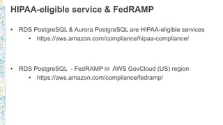 HIPAA-eligible service & FedRAMP
• RDS PostgreSQL & Aurora PostgreSQL are HIPAA-eligible services
• https://aws.amazon.com/compliance/hipaa-compliance/
• RDS PostgreSQL - FedRAMP in AWS GovCloud (US) region
• https://aws.amazon.com/compliance/fedramp/
 
